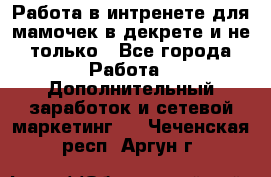 Работа в интренете для мамочек в декрете и не только - Все города Работа » Дополнительный заработок и сетевой маркетинг   . Чеченская респ.,Аргун г.